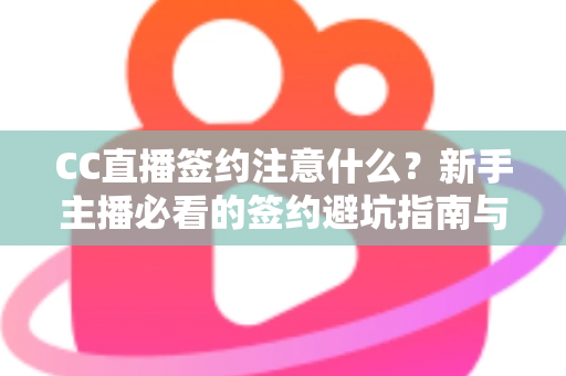 CC直播签约注意什么？新手主播必看的签约避坑指南与全流程解析