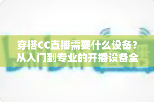 穿搭CC直播需要什么设备？从入门到专业的开播设备全解析
