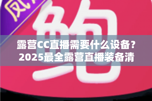 露营CC直播需要什么设备？2025最全露营直播装备清单与实用攻略