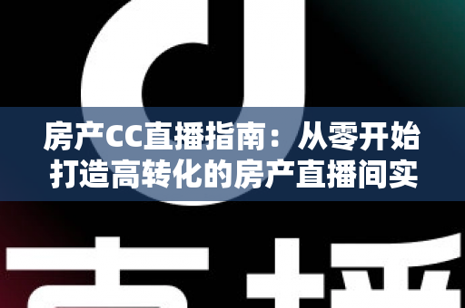 房产CC直播指南：从零开始打造高转化的房产直播间实战手册