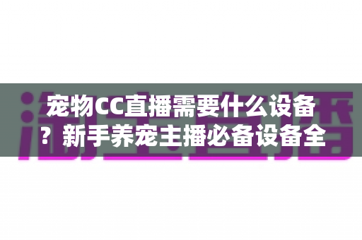 宠物CC直播需要什么设备？新手养宠主播必备设备全攻略