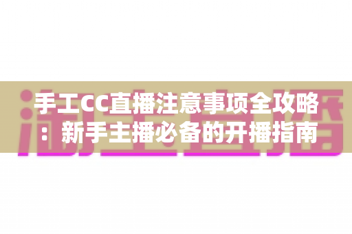 手工CC直播注意事项全攻略:新手主播必备的开播指南与避坑手册 手工CC直播注意事项全攻略:新手主播必备的开播指南与避坑手册