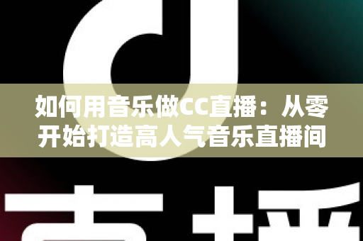 如何用音乐做CC直播：从零开始打造高人气音乐直播间的完整指南