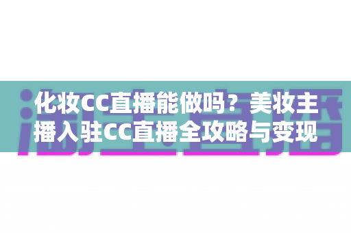 化妆CC直播能做吗？美妆主播入驻CC直播全攻略与变现指南