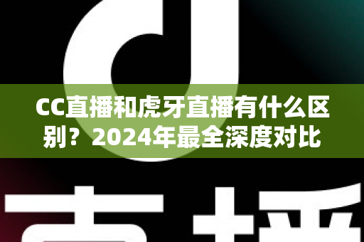 CC直播和虎牙直播有什么区别？2024年最全深度对比解析，看完秒懂如何选平台