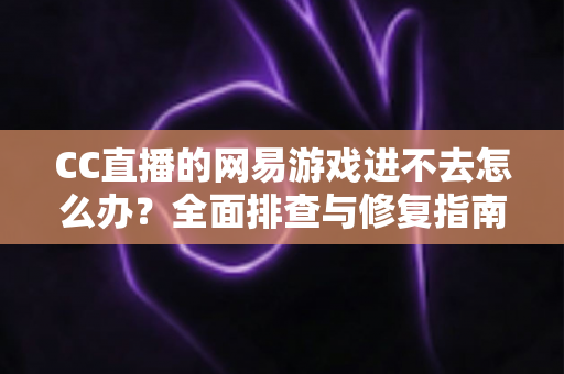 CC直播的网易游戏进不去怎么办？全面排查与修复指南，快速恢复畅玩体验