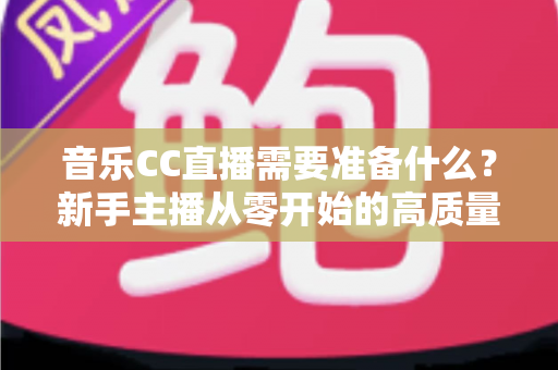 音乐CC直播需要准备什么?新手主播从零开始的高质量开播全攻略 音乐CC直播需要准备什么?新手主播从零开始的高质量开播全攻略