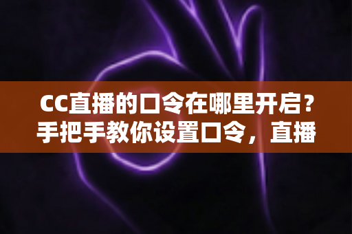 CC直播的口令在哪里开启？手把手教你设置口令，直播间互动效率翻倍