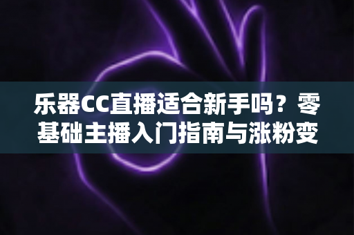 乐器CC直播适合新手吗?零基础主播入门指南与涨粉变现全解析 乐器CC直播适合新手吗?零基础主播入门指南与涨粉变现全解析