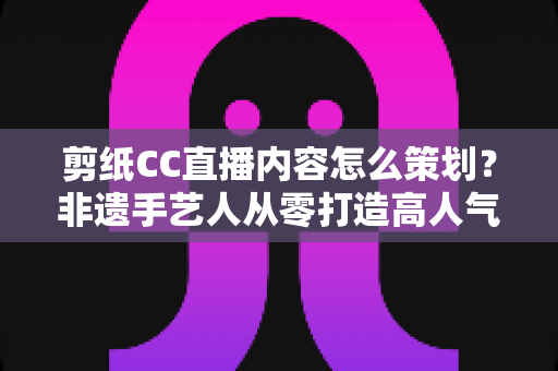剪纸CC直播内容怎么策划？非遗手艺人从零打造高人气剪纸直播间的实战指南