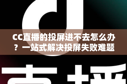 CC直播的投屏进不去怎么办？一站式解决投屏失败难题的完整指南