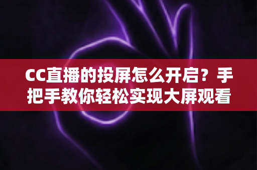 CC直播的投屏怎么开启？手把手教你轻松实现大屏观看体验的完整指南