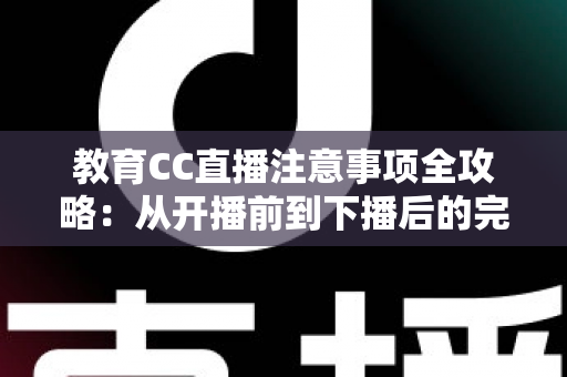 教育CC直播注意事项全攻略：从开播前到下播后的完整避坑指南