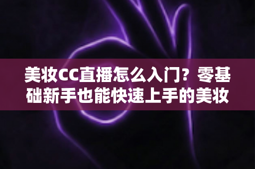 美妆CC直播怎么入门?零基础新手也能快速上手的美妆直播实战全攻略 美妆CC直播怎么入门?零基础新手也能快速上手的美妆直播实战全攻略