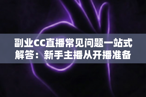 副业CC直播常见问题一站式解答：新手主播从开播准备到稳定变现的完全指南