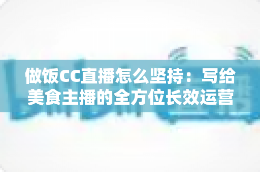 做饭CC直播怎么坚持：写给美食主播的全方位长效运营指南