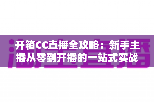 开箱CC直播全攻略:新手主播从零到开播的一站式实战指南 开箱CC直播全攻略:新手主播从零到开播的一站式实战指南
