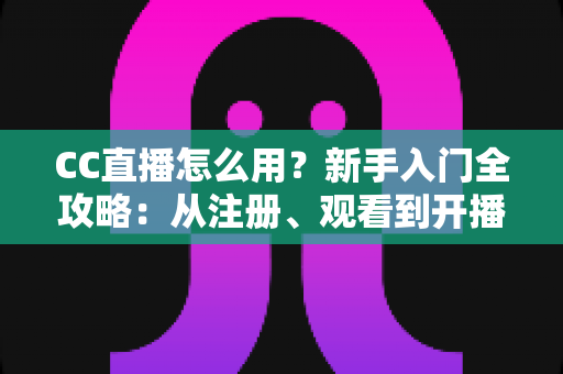 CC直播怎么用？新手入门全攻略：从注册、观看到开播的完整教程详解