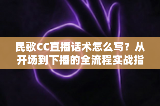 民歌CC直播话术怎么写？从开场到下播的全流程实战指南