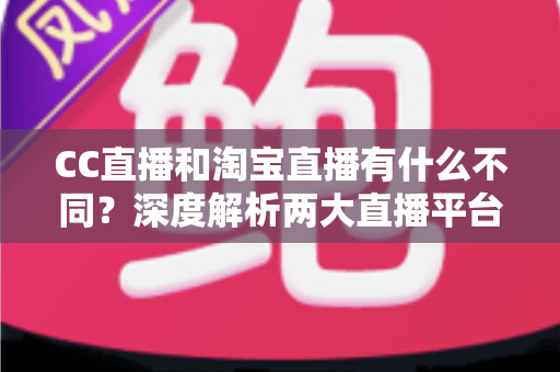 CC直播和淘宝直播有什么不同？深度解析两大直播平台的核心差异与选择指南
