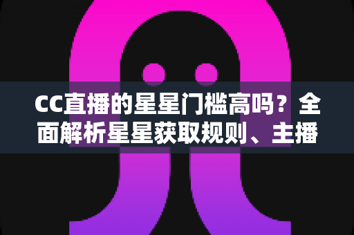 CC直播的星星门槛高吗?全面解析星星获取规则、主播成长路径与快速进阶指南 CC直播的星星门槛高吗?全面解析星星获取规则、主播成长路径与快速进阶指南