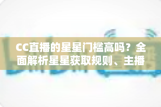 CC直播的星星门槛高吗？全面解析星星获取规则、主播成长路径与快速进阶指南