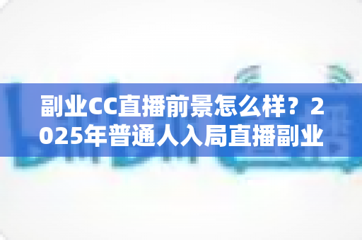 副业CC直播前景怎么样？2025年普通人入局直播副业的深度解析
