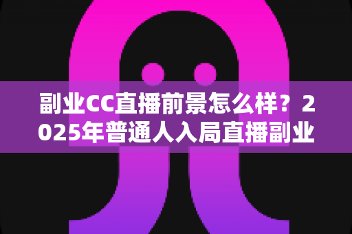 副业CC直播前景怎么样？2025年普通人入局直播副业的深度解析