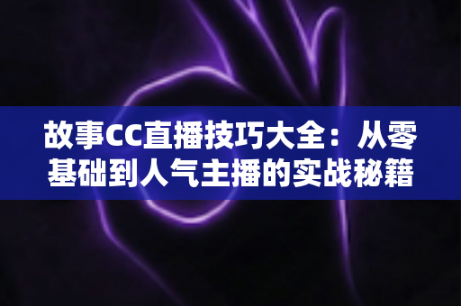 故事CC直播技巧大全:从零基础到人气主播的实战秘籍 故事CC直播技巧大全:从零基础到人气主播的实战秘籍