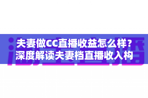 夫妻做CC直播收益怎么样？深度解读夫妻档直播收入构成与赚钱潜力