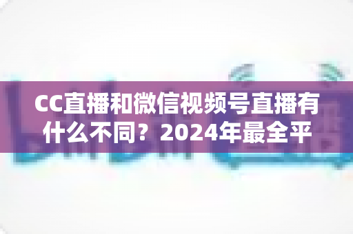 CC直播和微信视频号直播有什么不同？2024年最全平台差异对比与选择指南