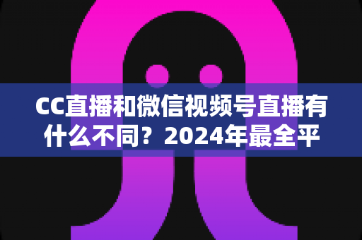 CC直播和微信视频号直播有什么不同？2024年最全平台差异对比与选择指南