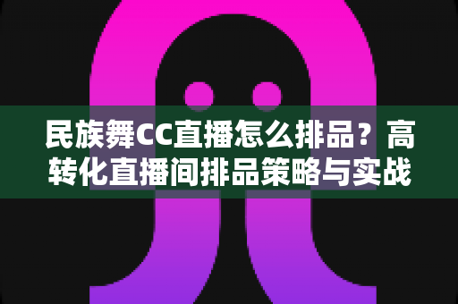 民族舞CC直播怎么排品？高转化直播间排品策略与实战方法全解析