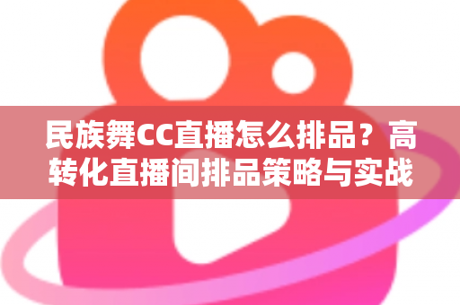 民族舞CC直播怎么排品？高转化直播间排品策略与实战方法全解析