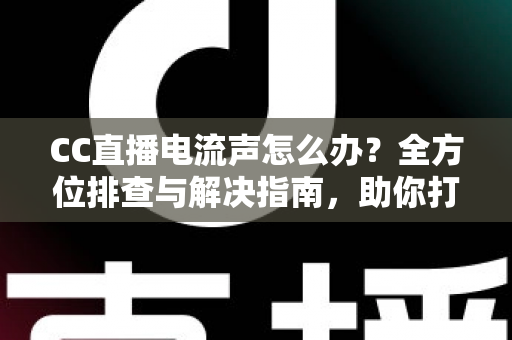 CC直播电流声怎么办？全方位排查与解决指南，助你打造纯净音质直播间