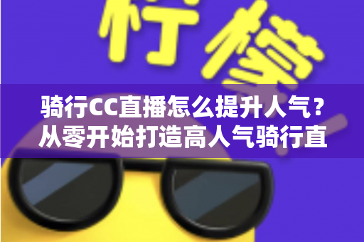 骑行CC直播怎么提升人气？从零开始打造高人气骑行直播间的完整实战指南