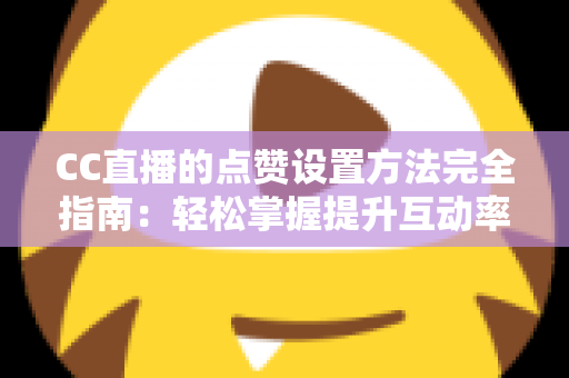 CC直播的点赞设置方法完全指南：轻松掌握提升互动率的实用技巧