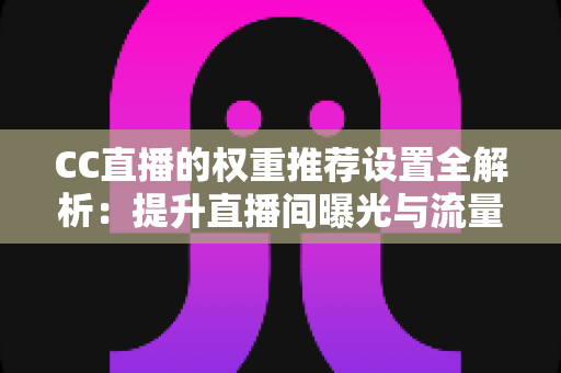 CC直播的权重推荐设置全解析：提升直播间曝光与流量的实用指南