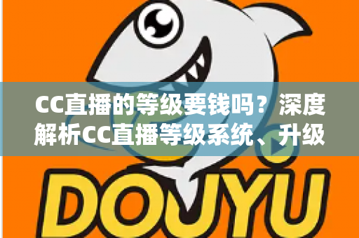 CC直播的等级要钱吗?深度解析CC直播等级系统、升级途径与费用真相 CC直播的等级要钱吗?深度解析CC直播等级系统、升级途径与费用真相