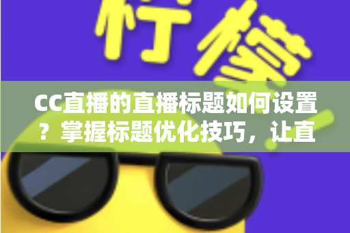 CC直播的直播标题如何设置？掌握标题优化技巧，让直播间人气翻倍