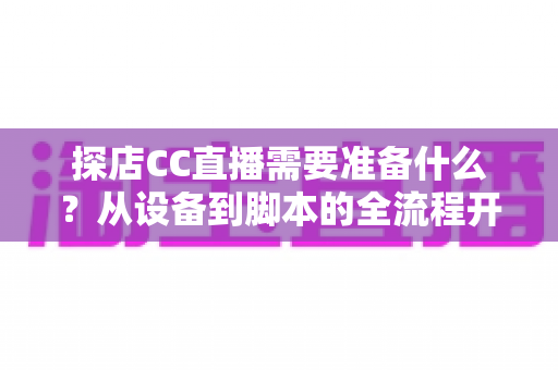 探店CC直播需要准备什么？从设备到脚本的全流程开播准备清单，助你打造高人气探店直播间