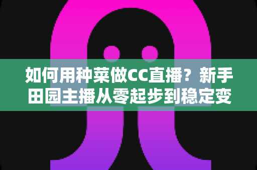 如何用种菜做CC直播？新手田园主播从零起步到稳定变现的全攻略