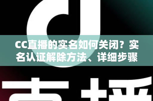 CC直播的实名如何关闭？实名认证解除方法、详细步骤与安全避坑指南全解析