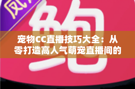 宠物CC直播技巧大全：从零打造高人气萌宠直播间的实战指南
