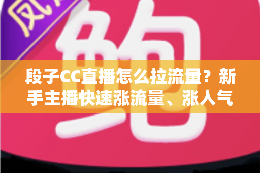 段子CC直播怎么拉流量？新手主播快速涨流量、涨人气的实战攻略全解析