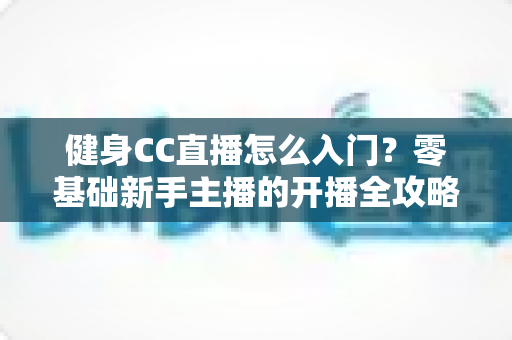 健身CC直播怎么入门?零基础新手主播的开播全攻略 健身CC直播怎么入门?零基础新手主播的开播全攻略