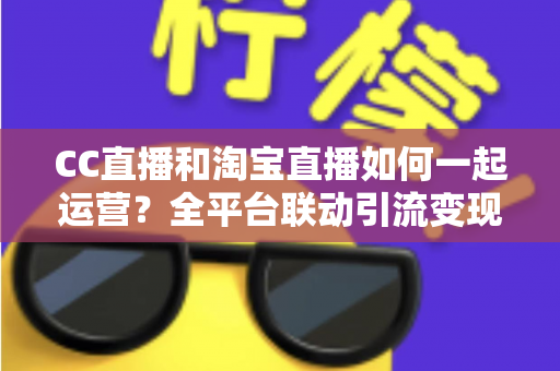 CC直播和淘宝直播如何一起运营？全平台联动引流变现的实战指南与运营策略详解