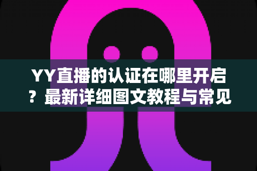 YY直播的认证在哪里开启？最新详细图文教程与常见问题一站式解答
