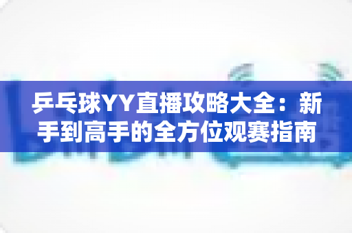 乒乓球YY直播攻略大全：新手到高手的全方位观赛指南，看懂比赛、玩转直播间一步到位
