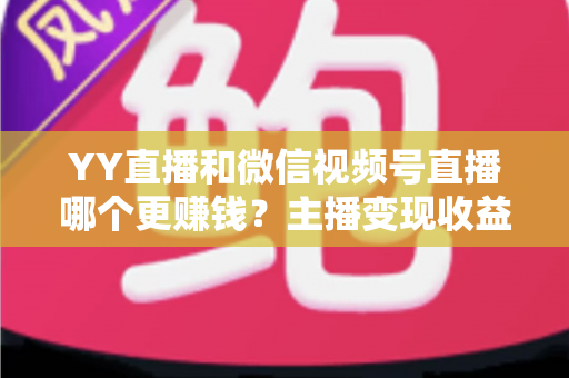 YY直播和微信视频号直播哪个更赚钱？主播变现收益全方位深度对比与选择指南